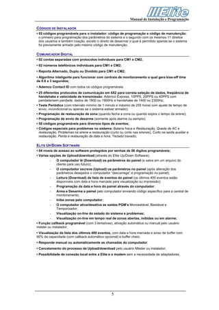 Manual de Instalação e Programação

CÓDIGOS DE INSTALADOR
• 02 códigos programáveis para o instalador: código de programação e código de manutenção:
  o primeiro para programação dos parâmetros do sistema e o segundo com os mesmos 11 direitos
  dos usuários e também coação, exceto o direito de desarmar o qual é permitido apenas se o sistema
  foi previamente armado pelo mesmo código de manutenção;

COMUNICADOR DIGITAL
• 02 contas separadas com protocolos individuais para CM1 e CM2;
• 02 números telefônicos individuais para CM1 e CM2;
• Reporta Alternado, Duplo ou Dividido para CM1 e CM2;
• Algoritmo inteligente para funcionar com centrais de monitoramento o qual gera kiss-off time
de 0.6 a 3 segundos;
• Ademco Contact ID com todos os códigos programáveis
• 25 diferentes protocolos de comunicação em 4X2 para correta seleção de dados, freqüência de
  handshake e velocidade de transmissão: Ademco Express, 10PPS, 20PPS ou 40PPS com
  paridade/sem paridade, dados de 1800 ou 1900Hz e handshake de 1400 ou 2300Hz;
• Teste Periódico (com intervalo mínimo de 1 minuto e máximo de 255 horas com ajuste de tempo de
  envio, incondicional ou apenas se o sistema estiver armado);
• Programação de restauração de zona (quando fecha a zona ou quando expira o tempo da sirene);
• Programação de envio de desarme (somente após alarme ou sempre);
• 50 códigos programáveis para diversos tipos de eventos;
• Códigos especiais para problemas no sistema: Bateria fraca e Restauração, Queda de AC e
  restauração, Problemas na sirene e restauração (curto ou corte nas sirenes), Curto na saída auxiliar e
  restauração, Perda e restauração da data e hora, Teclado travado;

ELITE UP/DOWN SOFTWARE
• 04 níveis de acesso ao software protegidos por senhas de 06 dígitos programáveis;
• Varias opções de Upload/download (através do Elite Up/Down Software):
         -   O computador lê (Download) os parâmetros do painel (e salva em um arquivo do
             cliente para uso futuro);
         -   O computador escreve (Upload) os parâmetros no painel (após alteração dos
             parâmetros desejados o computador “descarrega” a programação no painel);
         -   Leitura (Download) da lista de eventos do painel (os últimos 400 eventos estão
             disponíveis com data e hora marcada para visualização ou impressão);
         -   Programação da data e hora do painel através do computador;
         -   Arma e Desarma o painel pelo computador enviando código específico para a central de
             monitoramento;
         -   Inibe zonas pelo computador;
         -   O computador ativa/desativa as saídas PGM’s Monoestável, Biestável e
             Temporizador;
         -   Visualização on-line do estado do sistema e problemas;
         -   Visualização on-line em tempo real de zonas abertas, inibidas ou em alarme;
• Função callback programável (com 3 tentativas), ativação automática ou manual pelo usuário
máster ou instalador;
• Visualização da lista dos últimos 400 eventos, com data e hora marcada e aviso de buffer com
90% da capacidade (com callback automático opcional) e buffer cheio;
• Responde manual ou automaticamente as chamadas do computador;
• Cancelamento do processo de Upload/download pelo usuário Máster ou instalador;
• Possibilidade de conexão local entre a Elite e o modem sem a necessidade de adaptadores;




                                                   5
 