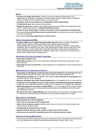 Manual de Instalação e Programação


ZONAS
• 6 zonas com resistor fim-de-linha; Todas as zonas são totalmente programáveis como
  temporizada (2), Instantânea, seguidora, 24 horas intrusão, incêndio, tamper, pânico, emergência
  médica, arma/desarma por controle remoto ou zona para ronda;
• 2 partições reais as quais podem ser armadas/desarmadas independentes;
• 12 atributos de zona, programados individualmente;
• Inibição de zonas pelos usuários, pelo sistema durante arma modo Stay (se as respectivas zonas
  tiverem o atributo Stay ativado) e inibição automática de zonas;
• 2 tipos de zonas temporizadas / 2 tempos de entrada e saída, programados individualmente;
• Zona opcional Arma normal/ Desarma por controle remoto: se acionado por mais de 04 segundos
  um pânico será ativado;
• Zona opcional Arma Stay / Desarma por controle remoto;

SAÍDAS PROGRAMÁVEIS (PGM)
• 02 saídas PGM’s com 31 opções de programação cada uma: Pânico, Incêndio, Emergência
  médica, Tamper, Alarme, Sirene intermitente, Sirene contínua, Alarme silencioso,
  Armado/Desarmado, Tempo de entrada, Tempo de saída, Problemas no sistema, Temporizador,
  Sinalizador, Bip de advertência para ronda, Pulso após tempo de saída, Pulso quando arma, Pulso
  quando desarma, Luz de cortesia, Pulso ronda OK, Pulso falhou ronda, Pulso em problemas na
  sirene, Monoestável, Monoestável tipo 2, Biestável, Alarme zona 1, Alarme zona 2, Alarme zona 3,
  Alarme zona 4, Alarme zona 5, Alarme zona 6;

SUPERVISÃO DO ESTADO DO SISTEMA E PROBLEMAS
• Supervisão da bateria e AC;
• Supervisão da sirene (corte ou curto reporta para central de monitoramento e pode ativar outra
  sirene reserva);
• Supervisão de curto na saída AUX; o painel reporta para o monitoramento mesmo durante curto na
  saída AUX

MENSAGENS DE VOZ / DISCADOR AUTOMÁTICO
• Capacidade de interrogação remota do sistema pela linha telefônica com mensagens de voz. A
  central de alarme atende a chamada e “fala” sobre o estado do sistema, problemas, etc.
• Atendimento automático (se for habilitado pelo instalador) para chamadas de interrogação, após
  chamada dupla ou número de toques;
• Discador automático para até 04 números telefônicos com mensagens de voz ou sinais sonoros;
• O discador envia mensagens de voz ou sinais sonoros automaticamente pela linha telefônica
  sempre que houver algum tipo de alarme, queda de AC ou coação (se for habilitado pelo instalador);
• Até 08 mensagens de voz usando o módulo MV-08: 2, 4 ou 8 mensagens serão ouvidas durante a
  interrogação remota ou serão enviadas pelo discador através da linha telefônica informando até 8
  tipos diferentes de alarme;
• No caso de não usar o módulo MV-08, sinais sonoros serão ouvidos durante a interrogação remota
  ou o discador os enviarão pela linha telefônica em caso de alarme, queda de AC e coação;

ZONA ESPECIAL PARA RONDA
• Monitoramento de ronda de vigilantes;
• Início e fim de ronda com horário programável;
• Início e fim de ronda por usuário: identifica data e hora de início e fim de ronda e também qual
  usuário iniciou e terminou ronda;
• Programação de intervalo entre as rondas;
• Reporta ronda OK, falha de ronda, coação na ronda, início e fim de ronda;
• Aviso sonoro de ronda OK e advertência para fim do intervalo entre as rondas;

CONTROLE DE ACESSO MONITORADO
• Acionamento dos PGM’s através de senhas para abertura de portas, acionamento de equipamentos,
  etc: envia código para a central de monitoramento identificando o usuário, data e hora.




                                                  6
 
