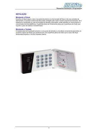 Manual de Instalação e Programação


INSTALAÇÃO
Montando o Painel
Escolha um local seguro, seco e se possível próximo a uma tomada de força e de uma conexão de
aterramento. O acesso a este local deve estar protegido pelo maior número possível de sensores. Se o
sistema for monitorado ou usar as funções do discador automático, então escolha um local próximo a
uma tomada de linha telefônica. O gabinete deve ser firmemente preso por 2 parafusos de modo que
suporte o peso da bateria e transformador.

Montando o Teclado
O teclado deve ser localizado próximo a uma porta de entrada a uma altura conveniente para todos os
usuários e deve ser fixado por parafusos em uma superfície plana de modo que a caixa não fique
tensionada forçando o circuito impresso interno.




                                                 7
 