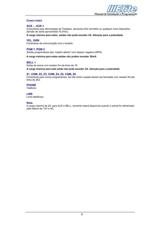 Manual de Instalação e Programação

CONECTORES
AUX - , AUX +
Conectores para alimentação de Teclados, sensores infra vermelho ou qualquer outro dispositivo
(tensão de saída aproximada 14.2Vdc).
A carga máxima para estas saídas não pode exceder 2A. Atenção para a polaridade.

YEL, GRN
Conectores de comunicação com o teclado.

PGM 1, PGM 2
Saídas programáveis tipo “coletor aberto” com disparo negativo (NPN).
A carga máxima para estas saídas não podem exceder 50mA.

BELL +
Saída de sirene com resistor fim-de-linha de 1K.
A carga máxima para esta saída não pode exceder 2A. Atenção para a polaridade.

Z1, COM, Z2, Z3, COM, Z4, Z5, COM, Z6
Conectores para zonas programáveis. Se não forem usadas devem ser fechadas com resistor fim-de-
linha de 2K2.

PHONE
Telefone.

LINE
Linha telefônica

Nota
A carga máxima de 2A. para AUX e BELL, somente estará disponível quando o painel for alimentado
pela bateria de 12V e AC.




                                                 9
 