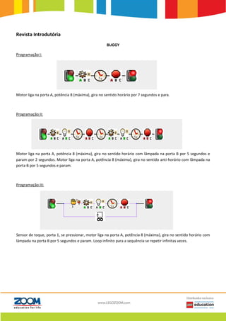 Revista Introdutória
BUGGY
Programação I:
Motor liga na porta A, potência 8 (máxima), gira no sentido horário por 7 segundos e para.
Programação II:
Motor liga na porta A, potência 8 (máxima), gira no sentido horário com lâmpada na porta B por 5 segundos e
param por 2 segundos. Motor liga na porta A, potência 8 (máxima), gira no sentido anti-horário com lâmpada na
porta B por 5 segundos e param.
Programação III:
Sensor de toque, porta 1, se pressionar, motor liga na porta A, potência 8 (máxima), gira no sentido horário com
lâmpada na porta B por 5 segundos e param. Loop infinito para a sequência se repetir infinitas vezes.
 