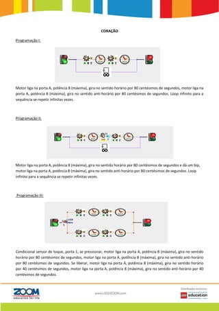 CORAÇÃO
Programação I:
Motor liga na porta A, potência 8 (máxima), gira no sentido horário por 80 centésimos de segundos, motor liga na
porta A, potência 8 (máxima), gira no sentido anti-horário por 80 centésimos de segundos. Loop infinito para a
sequência se repetir infinitas vezes.
Programação II:
Motor liga na porta A, potência 8 (máxima), gira no sentido horário por 80 centésimos de segundos e dá um bip,
motor liga na porta A, potência 8 (máxima), gira no sentido anti-horário por 80 centésimos de segundos. Loop
infinito para a sequência se repetir infinitas vezes.
Programação III:
Condicional sensor de toque, porta 1, se pressionar, motor liga na porta A, potência 8 (máxima), gira no sentido
horário por 80 centésimos de segundos, motor liga na porta A, potência 8 (máxima), gira no sentido anti-horário
por 80 centésimos de segundos. Se liberar, motor liga na porta A, potência 8 (máxima), gira no sentido horário
por 40 centésimos de segundos, motor liga na porta A, potência 8 (máxima), gira no sentido anti-horário por 40
centésimos de segundos.
 