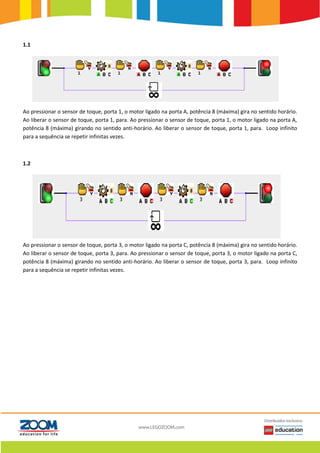 1.1
Ao pressionar o sensor de toque, porta 1, o motor ligado na porta A, potência 8 (máxima) gira no sentido horário.
Ao liberar o sensor de toque, porta 1, para. Ao pressionar o sensor de toque, porta 1, o motor ligado na porta A,
potência 8 (máxima) girando no sentido anti-horário. Ao liberar o sensor de toque, porta 1, para. Loop infinito
para a sequência se repetir infinitas vezes.
1.2
Ao pressionar o sensor de toque, porta 3, o motor ligado na porta C, potência 8 (máxima) gira no sentido horário.
Ao liberar o sensor de toque, porta 3, para. Ao pressionar o sensor de toque, porta 3, o motor ligado na porta C,
potência 8 (máxima) girando no sentido anti-horário. Ao liberar o sensor de toque, porta 3, para. Loop infinito
para a sequência se repetir infinitas vezes.
 