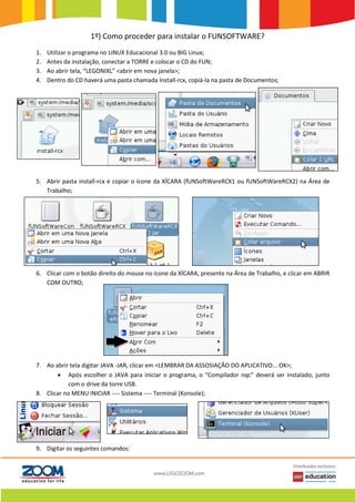 1º) Como proceder para instalar o FUNSOFTWARE?
1. Utilizar o programa no LINUX Educacional 3.0 ou BIG Linux;
2. Antes da instalação, conectar a TORRE e colocar o CD do FUN;
3. Ao abrir tela, “LEGONIXL” <abrir em nova janela>;
4. Dentro do CD haverá uma pasta chamada Install-rcx, copiá-la na pasta de Documentos;
5. Abrir pasta install-rcx e copiar o ícone da XÍCARA (fUNSoftWareRCX1 ou fUNSoftWareRCX2) na Área de
Trabalho;
6. Clicar com o botão direito do mouse no ícone da XÍCARA, presente na Área de Trabalho, e clicar em ABRIR
COM OUTRO;
7. Ao abrir tela digitar JAVA -JAR, clicar em <LEMBRAR DA ASSOSIAÇÃO DO APLICATIVO... OK>;
 Após escolher o JAVA para iniciar o programa, o “Compilador nqc” deverá ser instalado, junto
com o drive da torre USB.
8. Clicar no MENU INICIAR ---- Sistema ---- Terminal (Konsole);
9. Digitar os seguintes comandos:
 