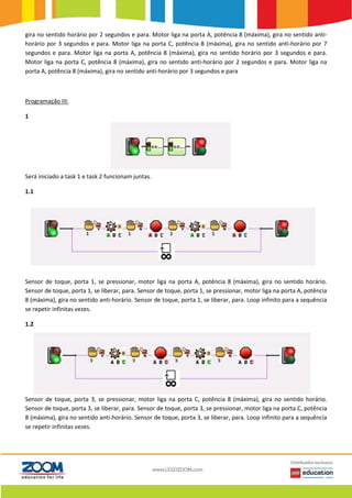 gira no sentido horário por 2 segundos e para. Motor liga na porta A, potência 8 (máxima), gira no sentido anti-
horário por 3 segundos e para. Motor liga na porta C, potência 8 (máxima), gira no sentido anti-horário por 7
segundos e para. Motor liga na porta A, potência 8 (máxima), gira no sentido horário por 3 segundos e para.
Motor liga na porta C, potência 8 (máxima), gira no sentido anti-horário por 2 segundos e para. Motor liga na
porta A, potência 8 (máxima), gira no sentido anti-horário por 3 segundos e para
Programação III:
1
Será iniciado a task 1 e task 2 funcionam juntas.
1.1
Sensor de toque, porta 1, se pressionar, motor liga na porta A, potência 8 (máxima), gira no sentido horário.
Sensor de toque, porta 1, se liberar, para. Sensor de toque, porta 1, se pressionar, motor liga na porta A, potência
8 (máxima), gira no sentido anti-horário. Sensor de toque, porta 1, se liberar, para. Loop infinito para a sequência
se repetir infinitas vezes.
1.2
Sensor de toque, porta 3, se pressionar, motor liga na porta C, potência 8 (máxima), gira no sentido horário.
Sensor de toque, porta 3, se liberar, para. Sensor de toque, porta 3, se pressionar, motor liga na porta C, potência
8 (máxima), gira no sentido anti-horário. Sensor de toque, porta 3, se liberar, para. Loop infinito para a sequência
se repetir infinitas vezes.
 