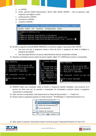 a. su <ENTER>
b. senha: qwe123 (LINUX Educacional) / #sme* (BIG LINUX) <ENTER> – não irá aparecer nada
enquanto você digitar a senha
c. cd Documentos <ENTER>
d. cd install-rcx <ENTER>
e. ./install.sh <ENTER>
10. Ao abrir o seguinte comando MENU PRINCIPAL e os números, digitar 1 para porta USB <ENTER>
 Isso fará com que o programa instale o drive da torre, o programa do JAVA e configure o
ambiente de trabalho.
 Essa fase pode demorar um pouco, dependendo do tipo de computador utilizado.
11. Quando a instalação encerrar voltará às quatro opções. Digite “4” e ENTER para reiniciar o computador.
12. PRONTO! Após essa instalação, todos os Drives e Programas estarão instalados. Esse processo só é
preciso ser feito uma vez, ou quando o computador for formatado e precisar colocar o programa
novamente no computador.
13. Após reiniciar o computador, você deverá entra na “Pasta de Documentos” ----- “install-rcx”;
14. Deverá copiar os seguintes arquivos na “Pasta Usuário”: “firm0328.lgo” e “download-firmware-rcx”;
15. Após copiar os arquivos, você deverá mudar o nome do arquivo “download-firmware-rcx” para “fw”;
 