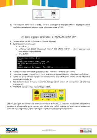 16. Feito isso pode fechar todas as pastas. Todos os passos para a instalação definitiva do programa estão
concluídos. Agora iremos ver como passar o Firmware para o RCX 1.0.
2º) Como proceder para instalar o FIRMWARE no RCX 1.0?
1. Clicar no MENU INICIAR ---- Sistema ---- Terminal (Konsole);
2. Digitar os seguintes comandos:
a. su <ENTER>
b. senha: qwe123 (LINUX Educacional) / #sme* (BIG LINUX) <ENTER> – não irá aparecer nada
enquanto você digitar a senha
c. ./fw <ENTER>
3. Fazer o passo dois como o RCX ligado (botão ON – vermelho) e de frente para a torre;
4. Enquanto o firmware é transferido irá correr uma numeração no visor do RCX indicando a transferência;
5. Esperar até que o firmware seja passado completamente para o RCX (o RCX emitirá um BIP indicando o
término da transferência)
6. Após transferência do firmware, no visor do RCX aparecerá 4 zeros + um bonequinho + 1 (número da
programação)
7. PRONTO! O firmware estará transferido para o RCX.
OBS!!! A passagem do Firmware irá durar uma média de 3 minutos. As lâmpadas fluorescentes atrapalham a
passagem de infravermelho, então é sempre bom cobrir a torre e o RCX para que não ocorra erro na passagem do
Firmware, já na programação, como a passagem é rápida, não precisa se preocupar tanto.
 