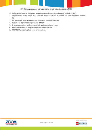 3º) Como proceder para passar a programação para o RCX
1. Após transferência do firmware e feita a programação, você deverá salvá-la em FILE ---- SAVE
2. Depois deverá criar o código NQC: clicar em BUILD ---- CREATE NQC CODE (ou apertar somente na tecla
F5)
3. Em seguida clicar MENU INICIAR ---- Sistema ---- Terminal (Konsole)
4. Digitar: nqc -d (nome do arquivo).nqc <ENTER>
5. O passo quatro deve ser feito com o RCX ligado e em frente à torre
6. Após transferência da programação o RCX emitirá um BIP
7. PRONTO! A programação já pode ser executada.
 