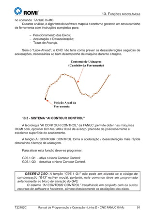 T22182C Manual de Programação e Operação - Linha D - CNC FANUC 0i-Mc 91
13. FUNÇÕES MISCELÂNEAS
no comando FANUC 0i-MC.
Durante análise, o algoritmo do software mapeia o contorno gerando um novo caminho
de ferramenta com instruções completas para:
Posicionamento dos Eixos;
Aceleração e Desaceleração;
Taxas de Avanço.
Sem o “Look-Ahead”, o CNC não teria como prever as desacelerações seguidas de
acelerações, necessárias ao bom desempenho da máquina durante o trajeto.
Posição Atual da
Ferramenta
Contorno de Usinagem
(Caminho da Ferramenta)
13.3 - SISTEMA “AI CONTOUR CONTROL”
A tecnologia “AI CONTOUR CONTROL” da FANUC, permite obter nas máquinas
ROMI com, opcional Kit Plus, altas taxas de avanço, precisão de posicionamento e
excelente superfície de acabamento.
A função AI CONTOUR CONTROL torna a aceleração / desaceleração mais rápida
diminuindo o tempo de usinagem.
Para ativar esta função deve-se programar:
G05.1 Q1 - ativa o Nano Contour Control;
G05.1 Q0 - desativa o Nano Contour Control.
OBSERVAÇÃO: A função “G05.1 Q1” não pode ser ativada se o código de
compensação “G43” estiver modal, portanto, este comando deve ser programado
anteriormente ao bloco de ativação do G43;
O sistema “AI CONTOUR CONTROL” trabalhando em conjunto com os outros
recursos de software e hardware, elimina drasticamente as oscilações dos eixos.
–
–
–
 