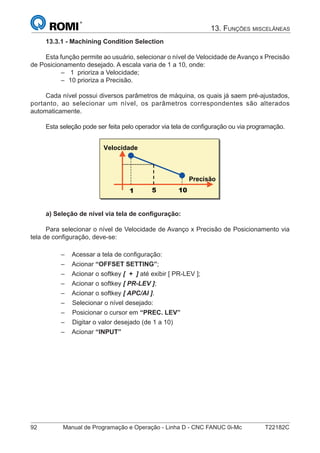 92 Manual de Programação e Operação - Linha D - CNC FANUC 0i-Mc T22182C
13. FUNÇÕES MISCELÂNEAS
13.3.1 - Machining Condition Selection
Esta função permite ao usuário, selecionar o nível de Velocidade de Avanço x Precisão
de Posicionamento desejado. A escala varia de 1 a 10, onde:
1 prioriza a Velocidade;
10 prioriza a Precisão.
Cada nível possui diversos parâmetros de máquina, os quais já saem pré-ajustados,
portanto, ao selecionar um nível, os parâmetros correspondentes são alterados
automaticamente.
Esta seleção pode ser feita pelo operador via tela de conﬁguração ou via programação.
� � ��
Velocidade
Precisão
a) Seleção de nível via tela de conﬁguração:
Para selecionar o nível de Velocidade de Avanço x Precisão de Posicionamento via
tela de conﬁguração, deve-se:
Acessar a tela de conﬁguração:
Acionar “OFFSET SETTING”;
Acionar o softkey [ + ] até exibir [ PR-LEV ];
Acionar o softkey [ PR-LEV ];
Acionar o softkey [ APC/AI ].
Selecionar o nível desejado:
Posicionar o cursor em “PREC. LEV”
Digitar o valor desejado (de 1 a 10)
Acionar “INPUT”
–
–
–
–
–
–
–
–
–
–
–
 