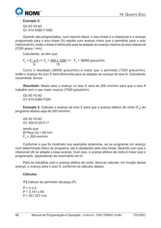 96 Manual de Programação e Operação - Linha D - CNC FANUC 0i-Mc T22182C
14. QUARTO EIXO
Exemplo 2:
G0 X0 Y0 A0
G1 X10 A360 F1000
Quando são programados, num mesmo bloco, o eixo linear e o rotacional e o avanço
programado para o eixo linear (X) resulta num avanço maior que o permitido para o eixo
rotacional (A), então o linear é diminuído para se adaptar ao avanço máximo do eixo rotacional
(7200 graus / min).
Calculando, se tem que:
FA
= FX
x A => FA
= 360 x 1000 => FA
= 36000 graus/min
X 10
Como o resultado (36000 graus/min) é maior que o permitido (7200 graus/min),
então o avanço do eixo X será diminuída para se adaptar ao avanço do eixo A. Calculando
novamente, temos:
Resultado: Neste caso o avanço no eixo X será de 200 mm/min para que o eixo A
trabalhe com o seu maior avanço (7200 graus/min).
G0 X0 Y0 A0
G1 X10 A360 F200
Exemplo 3: Calcular o avanço do eixo X para que o avanço efetivo de corte (FR
) do
programa abaixo seja de 200 mm/min.
G0 X0 Y0 A0
G1 X50 A120 F=?
sendo que:
Ø Peça (d) = 80 mm
FR
= 200 mm/min
Conforme o que foi mostrado nos exemplos anteriores, ao se programar um avanço
num determinado bloco do programa, ele é obedecido pelo eixo linear, fazendo com que o
rotacional (A) se adapte a esse avanço. Com isso, o avanço efetivo de corte é maior que o
programado, dependendo do movimento em A.
Para se trabalhar com o avanço efetivo de corte, deve-se calcular, em função desse
avanço, o avanço para o eixo X, conforme os cálculos abaixo:
Cálculos:
1º) Cálculo do perímetro da peça (P):
P = π x d
P = 3.141 x 80
P = 251.327 mm
 