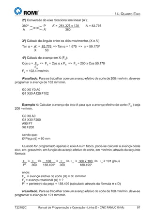 T22182C Manual de Programação e Operação - Linha D - CNC FANUC 0i-Mc 97
14. QUARTO EIXO
2º) Conversão do eixo rotacional em linear (A’):
360º P A’ = 251.327 x 120 A’ = 83.776
A A’ 360
3º) Cálculo do ângulo entre os dois movimentos (X e A’)
Tan α = A’ = 83.776 => Tan α = 1.675 => α = 59.170º
X 50
4º) Cálculo do avanço em X (FX
):
Cos α = FX
=> FX
= Cos α x FR
=> FX
= 200 x Cos 59.170
FR
FX
= 102.4 mm/min
Resultado: Para se trabalhar com um avanço efetivo de corte de 200 mm/min, deve-se
programar o avanço de 102 mm/min.
G0 X0 Y0 A0
G1 X50 A120 F102
Exemplo 4: Calcular o avanço do eixo A para que o avanço efetivo de corte (FR
) seja
200 mm/min.
G0 X0 A0
G1 X30 F200
A90 F?
X0 F200
sendo que:
Ø Peça (d) = 60 mm
Quando for programado apenas o eixo A num bloco, pode-se calcular o avanço deste
eixo, em graus/min, em função do avanço efetivo de corte, em mm/min, através da seguinte
fórmula:
FR
= FA
=> 100 = FA
=> FA
= 360 x 100 => FA
= 191 graus
P* 360 188.495* 360 188.495*
onde:
FR
= avanço efetivo de corte (X) = 80 mm/min
FA
= avanço rotacional (A) = ?
P* = perímetro da peça = 188.495 (calculado através da fórmula π x D)
Resultado: Para se trabalhar com um avanço efetivo de corte de 100 mm/min, deve-se
programar o avanço de 191 mm/min.
 