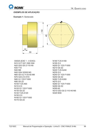 T22182C Manual de Programação e Operação - Linha D - CNC FANUC 0i-Mc 99
14. QUARTO EIXO
EXEMPLOS DE APLICAÇÃO:
Exemplo 1: Sextavado
30
50
10
40
O0025 (EXE 1 - 4 EIXO)
N10 G17 G21 G90 G94
N20 G53 G0 Z-110 H0
N30 T10
N40 M6
N50 G54 S2500 M3
N60 G0 X-2 Y-25 A0 M8
N70 G43 Z-5 H10
N80 G1 Y25 F1000
N90 G0 Z2
N100 Y-25 A60
N110 Z-5
N120 G1 Y25 F1000
N130 G0 Z2
N140 Y-25 A120
N150 Z-5
N160 G1 Y25 F1000
N170 G0 Z2
N180 Y-25 A180
N190 Z-5
N200 G1 Y25 F1000
N210 G0 Z2
N220 Y-25 A240
N230 Z-5
N240 G1 Y25 F1000
N250 G0 Z2
N260 Y-25 A300
N270 Z-5
N280 G1 Y25 F1000
N290 G0 Z2
N300 A0
N310 G53 G0 Z-110 H0 M5
N320 M30
 