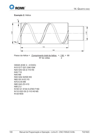 100 Manual de Programação e Operação - Linha D - CNC FANUC 0i-Mc T22182C
14. QUARTO EIXO
Exemplo 2: Hélice
5
3
60
136
180
40
Passo da hélice = Comprimento total da hélice = 136 = 68
Nº de voltas 2
O0020 (EXE 2 - 4 EIXO)
N10 G17 G21 G90 G94
N20 G53 G0 Z-110 H0
N30 T10
N40 M6
N50 G54 S2500 M3
N60 G0 X-8.5 Y0
N70 A-45 M8
N80 G43 Z5 H10
N90 Z-3
N100 G1 X144.5 A765 F180
N110 G53 G0 Z-110 H0 M5
N120 M30
 
