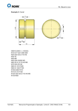 T22182C Manual de Programação e Operação - Linha D - CNC FANUC 0i-Mc 101
14. QUARTO EIXO
Exemplo 3: Canal
20
5
50
60
5
5
O0010 (EXE 3 - 4 EIXO)
N10 G17 G21 G90 G94
N20 G53 G0 Z-110 H0
N30 T6
N40 M6
N50 G54 S3000 M3
N60 G0 X-10 Y0 A0 M8
N70 G43 Z5 H6
N80 G1 Z-5 F200
N90 G1 X20 F100
N100 A360 F573
N110 X-10 F100
N120 G53 G0 Z-110 H0 M5
N130 M30
 