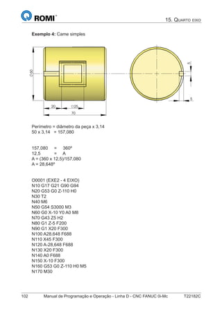 102 Manual de Programação e Operação - Linha D - CNC FANUC 0i-Mc T22182C
Exemplo 4: Came simples
5
20 25
70
60
5
Perímetro = diâmetro da peça x 3,14
50 x 3,14 = 157,080
157,080 = 360º
12,5 = A
A = (360 x 12,5)/157,080
A = 28,648º
O0001 (EXE2 - 4 EIXO)
N10 G17 G21 G90 G94
N20 G53 G0 Z-110 H0
N30 T2
N40 M6
N50 G54 S3000 M3
N60 G0 X-10 Y0 A0 M8
N70 G43 Z5 H2
N80 G1 Z-5 F200
N90 G1 X20 F300
N100 A28,648 F688
N110 X45 F300
N120 A-28,648 F688
N130 X20 F300
N140 A0 F688
N150 X-10 F300
N160 G53 G0 Z-110 H0 M5
N170 M30
15. QUARTO EIXO
 