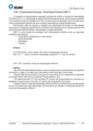 T22182C Manual de Programação e Operação - Linha D - CNC FANUC 0i-Mc 103
14.2.2 - Programação Avançada - Interpolação Cilíndrica (G07.1)
O conceito de programação avançada consiste em utilizar a função de Interpolação
Cilíndrica (G07.1), o qual agrega funções de transformação de eixos. Essa função possibilita
a conversão do modo de atuação do 4° Eixo, de forma que ao interpolá-lo com um eixo linear,
como componentes adjuntos de uma mesma velocidade de avanço programada.
Esta função, além de resolver o problema da velocidade de avanço na interpolação
dos eixos X e A descrito anteriormente, também possui funções para compensação de raio
de ferramenta (G40/G41/G42) e interpolação circular (G02/G03).
G07.1 é uma função de usinagem com interpolação cilíndrica para as seguintes
entidades geométricas:
Canal Reto Longitudinal ou Transversal;
Canal Helicoidal;
Cavidades;
“Cames”.
Sintaxe:
G17 G91 X0 A0 - Ativa o plano “XA” para a interpolação cilíndrica
G07.1 A *** - Ativa o modo de interpolação cilíndrica (*** = raio do cilindro)
.
.
.
G07.1 A0 - Cancela o modo de interpolação cilíndrica
NOTAS:
- No modo de interpolação cilíndrica o avanço programado é o desenvolvido na superfície
do cilindro, ou seja, é o avanço de corte efetivo e não somente no eixo linear.
- Neste modo é possível gerar arcos entre o eixo linear (X) e o rotacional (A) utilizando
as funções G02 e G03 com o comando “R” para deﬁnir o raio.
- Os valores do eixo “X” e do comando “R” devem ser programados em milímetro ou
polegada, enquanto que os do eixo “A” devem ser programados em graus.
-Antes de ativar o modo de interpolação cilíndrica deve-se certiﬁcar que a compensação
de raio de ferramenta está desativada, pois ela deve ser ativada e desativada dentro do
modo de interpolação cilíndrica.
–
–
–
–
14. QUARTO EIXO
 