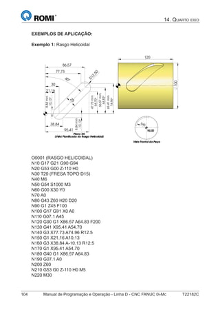 104 Manual de Programação e Operação - Linha D - CNC FANUC 0i-Mc T22182C
EXEMPLOS DE APLICAÇÃO:
Exemplo 1: Rasgo Helicoidal
65,41
30
45°
21,16
38,84
77,73
86,57
95,41
R
10,13°
mm8,84
-10,13°
54,70°
mm47,73
74,96°
mm
25
12,50
8,84mm
56,57mm
64,83°
R45
100
120
Plano XAPlano XAPlano XAPlano XA
(Vista Planificada do Rasgo Helicoidal)(Vista Planificada do Rasgo Helicoidal)(Vista Planificada do Rasgo Helicoidal)(Vista Planificada do Rasgo Helicoidal)
Y0/Z0Y0/Z0Y0/Z0Y0/Z0
Vista Frontal da PeçaVista Frontal da PeçaVista Frontal da PeçaVista Frontal da Peça
O0001 (RASGO HELICOIDAL)
N10 G17 G21 G90 G94
N20 G53 G00 Z-110 H0
N30 T20 (FRESA TOPO D15)
N40 M6
N50 G54 S1000 M3
N60 G00 X30 Y0
N70 A0
N80 G43 Z60 H20 D20
N90 G1 Z45 F100
N100 G17 G91 X0 A0
N110 G07.1 A45
N120 G90 G1 X86.57 A64.83 F200
N130 G41 X95.41 A54.70
N140 G3 X77.73 A74.96 R12.5
N150 G1 X21.16 A10.13
N160 G3 X38.84 A-10.13 R12.5
N170 G1 X95.41 A54.70
N180 G40 G1 X86.57 A64.83
N190 G07.1 A0
N200 Z60
N210 G53 G0 Z-110 H0 M5
N220 M30
14. QUARTO EIXO
 