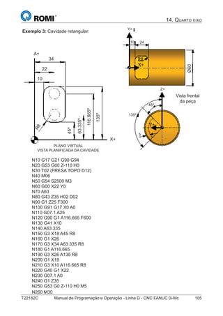 T22182C Manual de Programação e Operação - Linha D - CNC FANUC 0i-Mc 105
Exemplo 3: Cavidade retangular:
PLANO VIRTUAL
VISTA PLANIFICADA DA CAVIDADE
A+
X+
R8
45º
63.335º
116.665º
135º
10
22
34
10 24
135º
5
45º
Ø60
Vista frontal
da peça
Y+
Z+
N10 G17 G21 G90 G94
N20 G53 G00 Z-110 H0
N30 T02 (FRESA TOPO D12)
N40 M06
N50 G54 S2500 M3
N60 G00 X22 Y0
N70 A63
N80 G43 Z35 H02 D02
N90 G1 Z25 F300
N100 G91 G17 X0 A0
N110 G07.1 A25
N120 G90 G1 A116.665 F600
N130 G41 X10
N140 A63.335
N150 G3 X18 A45 R8
N160 G1 X26
N170 G3 X34 A63.335 R8
N180 G1 A116.665
N190 G3 X26 A135 R8
N200 G1 X18
N210 G3 X10 A116.665 R8
N220 G40 G1 X22
N230 G07.1 A0
N240 G1 Z35
N250 G53 G0 Z-110 H0 M5
N260 M30
14. QUARTO EIXO
 