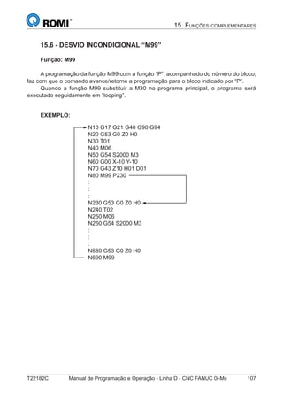 T22182C Manual de Programação e Operação - Linha D - CNC FANUC 0i-Mc 107
15.6 - DESVIO INCONDICIONAL “M99”
Função: M99
A programação da função M99 com a função “P”, acompanhado do número do bloco,
faz com que o comando avance/retorne a programação para o bloco indicado por “P”.
Quando a função M99 substituir a M30 no programa principal, o programa será
executado seguidamente em “looping”.
EXEMPLO:
N10 G17 G21 G40 G90 G94
N20 G53 G0 Z0 H0
N30 T01
N40 M06
N50 G54 S2000 M3
N60 G00 X-10 Y-10
N70 G43 Z10 H01 D01
N80 M99 P230
:
:
:
N230 G53 G0 Z0 H0
N240 T02
N250 M06
N260 G54 S2000 M3
:
:
:
N680 G53 G0 Z0 H0
N690 M99
15. FUNÇÕES COMPLEMENTARES
 