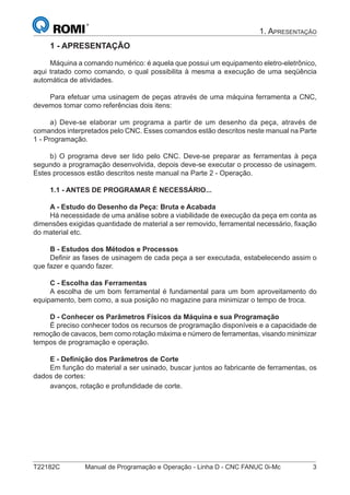 T22182C Manual de Programação e Operação - Linha D - CNC FANUC 0i-Mc 3
1. APRESENTAÇÃO
1 - APRESENTAÇÃO
Máquina a comando numérico: é aquela que possui um equipamento eletro-eletrônico,
aqui tratado como comando, o qual possibilita à mesma a execução de uma seqüência
automática de atividades.
Para efetuar uma usinagem de peças através de uma máquina ferramenta a CNC,
devemos tomar como referências dois itens:
a) Deve-se elaborar um programa a partir de um desenho da peça, através de
comandos interpretados pelo CNC. Esses comandos estão descritos neste manual na Parte
1 - Programação.
b) O programa deve ser lido pelo CNC. Deve-se preparar as ferramentas à peça
segundo a programação desenvolvida, depois deve-se executar o processo de usinagem.
Estes processos estão descritos neste manual na Parte 2 - Operação.
1.1 - ANTES DE PROGRAMAR É NECESSÁRIO...
A - Estudo do Desenho da Peça: Bruta e Acabada
Há necessidade de uma análise sobre a viabilidade de execução da peça em conta as
dimensões exigidas quantidade de material a ser removido, ferramental necessário, ﬁxação
do material etc.
B - Estudos dos Métodos e Processos
Deﬁnir as fases de usinagem de cada peça a ser executada, estabelecendo assim o
que fazer e quando fazer.
C - Escolha das Ferramentas
A escolha de um bom ferramental é fundamental para um bom aproveitamento do
equipamento, bem como, a sua posição no magazine para minimizar o tempo de troca.
D - Conhecer os Parâmetros Físicos da Máquina e sua Programação
É preciso conhecer todos os recursos de programação disponíveis e a capacidade de
remoção de cavacos, bem como rotação máxima e número de ferramentas, visando minimizar
tempos de programação e operação.
E - Deﬁnição dos Parâmetros de Corte
Em função do material a ser usinado, buscar juntos ao fabricante de ferramentas, os
dados de cortes:
avanços, rotação e profundidade de corte.
 