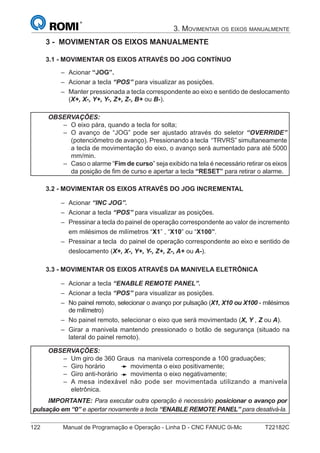 122 Manual de Programação e Operação - Linha D - CNC FANUC 0i-Mc T22182C
3. MOVIMENTAR OS EIXOS MANUALMENTE
3 - MOVIMENTAR OS EIXOS MANUALMENTE
3.1 - MOVIMENTAR OS EIXOS ATRAVÉS DO JOG CONTÍNUO
Acionar “JOG”.
Acionar a tecla “POS” para visualizar as posições.
Manter pressionada a tecla correspondente ao eixo e sentido de deslocamento
(X+, X-, Y+, Y-, Z+, Z-, B+ ou B-).
OBSERVAÇÕES:
O eixo pára, quando a tecla for solta;
O avanço de “JOG” pode ser ajustado através do seletor “OVERRIDE”
(potenciômetro de avanço). Pressionando a tecla “TRVRS” simultaneamente
a tecla de movimentação do eixo, o avanço será aumentado para até 5000
mm/min.
Caso o alarme “Fim de curso” seja exibido na tela é necessário retirar os eixos
da posição de ﬁm de curso e apertar a tecla “RESET” para retirar o alarme.
–
–
–
3.2 - MOVIMENTAR OS EIXOS ATRAVÉS DO JOG INCREMENTAL
Acionar “INC JOG”.
Acionar a tecla “POS” para visualizar as posições.
Pressinar a tecla do painel de operação correspondente ao valor de incremento
em milésimos de milímetros “X1” , “X10” ou “X100”.
Pressinar a tecla do painel de operação correspondente ao eixo e sentido de
deslocamento (X+, X-, Y+, Y-, Z+, Z-, A+ ou A-).
3.3 - MOVIMENTAR OS EIXOS ATRAVÉS DA MANIVELA ELETRÔNICA
Acionar a tecla “ENABLE REMOTE PANEL”.
Acionar a tecla “POS” para visualizar as posições.
No painel remoto, selecionar o avanço por pulsação (X1, X10 ou X100 - milésimos
de milímetro)
No painel remoto, selecionar o eixo que será movimentado (X, Y , Z ou A).
Girar a manivela mantendo pressionado o botão de segurança (situado na
lateral do painel remoto).
OBSERVAÇÕES:
Um giro de 360 Graus na manivela corresponde a 100 graduações;
Giro horário movimenta o eixo positivamente;
Giro anti-horário movimenta o eixo negativamente;
A mesa indexável não pode ser movimentada utilizando a manivela
eletrônica.
IMPORTANTE: Para executar outra operação é necessário posicionar o avanço por
pulsação em “0” e apertar novamente a tecla “ENABLE REMOTE PANEL” para desativá-la.
–
–
–
–
–
–
–
–
–
–
–
–
–
–
–
–
 