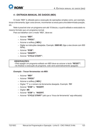 T22182C Manual de Programação e Operação - Linha D - CNC FANUC 0i-Mc 123
4. ENTRADA MANUAL DE DADOS (MDI)
4 - ENTRADA MANUAL DE DADOS (MDI)
O modo “MDI” é utilizado para a execução de operações simples como, por exemplo,
trocar a ferramenta, ligar o eixo árvore, movimentar os eixos para uma determinada posição,
etc.
Nele é possível criar um programa com até 10 blocos, o qual é editado e executado no
mesmo formato que um programa normal.
Para se trabalhar com o modo “MDI”, deve-se:
Acionar “MDI”.
Acionar “PROG”.
Acionar a softkey [ MDI ].
Digitar as instruções desejadas. Exemplo: S800 M3; (liga o eixo árvore com 800
RPM).
Acionar “EOB”.
Acionar “INSERT”.
Acionar “CYCLE START”.
OBSERVAÇÕES:
- Para apagar um programa editado em MDI deve-se acionar a tecla “RESET”;
- Ao ﬁnalizar a execução do programa, este será automaticamente apagado.
Exemplo - Trocar ferramentas via MDI:
Acionar “MDI”
Acionar “PROG”
Acionar a softkey [ MDI ]
Digitar “T” e o número da ferramenta desejada. Exemplo: T01
Acionar “EOB” e “INSERT.
Digitar: M6
Acionar “EOB” e “INSERT.
Acionar “CYCLE START” (até que a “troca de ferramenta” seja efetuada)
–
–
–
–
–
–
–
–
–
–
–
–
–
–
–
 