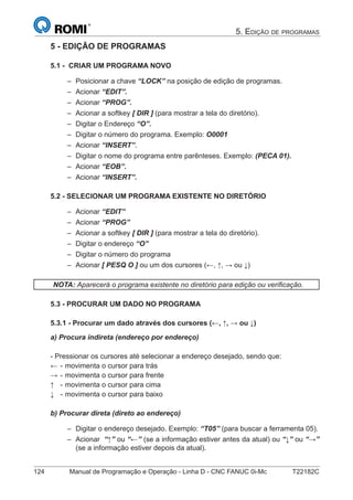 124 Manual de Programação e Operação - Linha D - CNC FANUC 0i-Mc T22182C
5. EDIÇÃO DE PROGRAMAS
5 - EDIÇÃO DE PROGRAMAS
5.1 - CRIAR UM PROGRAMA NOVO
Posicionar a chave “LOCK” na posição de edição de programas.
Acionar “EDIT”.
Acionar “PROG”.
Acionar a softkey [ DIR ] (para mostrar a tela do diretório).
Digitar o Endereço “O”.
Digitar o número do programa. Exemplo: O0001
Acionar “INSERT”.
Digitar o nome do programa entre parênteses. Exemplo: (PECA 01).
Acionar “EOB”.
Acionar “INSERT”.
5.2 - SELECIONAR UM PROGRAMA EXISTENTE NO DIRETÓRIO
Acionar “EDIT”
Acionar “PROG”
Acionar a softkey [ DIR ] (para mostrar a tela do diretório).
Digitar o endereço “O”
Digitar o número do programa
Acionar [ PESQ O ] ou um dos cursores (←, ↑, → ou ↓)
NOTA: Aparecerá o programa existente no diretório para edição ou veriﬁcação.
5.3 - PROCURAR UM DADO NO PROGRAMA
5.3.1 - Procurar um dado através dos cursores (←, ↑, → ou ↓)
a) Procura indireta (endereço por endereço)
- Pressionar os cursores até selecionar a endereço desejado, sendo que:
← - movimenta o cursor para trás
→ - movimenta o cursor para frente
↑ - movimenta o cursor para cima
↓ - movimenta o cursor para baixo
b) Procurar direta (direto ao endereço)
Digitar o endereço desejado. Exemplo: “T05” (para buscar a ferramenta 05).
Acionar “↑” ou “←” (se a informação estiver antes da atual) ou “↓” ou “→”
(se a informação estiver depois da atual).
–
–
–
–
–
–
–
–
–
–
–
–
–
–
–
–
–
–
 