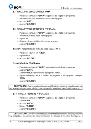 126 Manual de Programação e Operação - Linha D - CNC FANUC 0i-Mc T22182C
5. EDIÇÃO DE PROGRAMAS
5.7 - APAGAR UM BLOCO DO PROGRAMA
Posicionar a chave de “LOCK” na posição de edição de programas.
Posicionar o cursor no início do bloco a ser apagado.
Acionar “EOB”.
Acionar “DELETE”.
5.8 - APAGAR VÁRIOS BLOCOS DO PROGRAMA
Posicionar a chave de “LOCK” na posição de edição de programas.
Procurar o primeiro bloco a ser apagado.
Digitar “N”.
Digitar o número do último bloco a ser apagado.
Acionar “DELETE”.
Exemplo: Apagar todos os dados do bloco N520 ao N670.
Posicionar o cursor em “N520”.
Digitar N670
Acionar “DELETE”.
5.9 - APAGAR UM PROGRAMA
Posicionar a chave de “LOCK” na posição de edição de programas.
Acionar “EDIT”.
Acionar “PROG” para mostrar o programa na tela.
Digitar o endereço “O” e o número do programa a ser apagado. Exemplo:
O0001
Acionar “DELETE”.
OBSERVAÇÃO: Esse procedimento deve ser utilizado com extrema cautela, pois uma
vez apagado um programa não há como recuperá-lo através da memória da máquina.
5.10 - APAGAR TODOS OS PROGRAMAS
Posicionar a chave de “LOCK” na posição de edição de programas.
Acionar “EDIT”.
Acionar “PROG”.
Digitar: “O-9999”.
Acionar “DELETE”.
OBSERVAÇÃO: Esse procedimento deve ser utilizado com extrema cautela, pois uma
vez apagado os programas não há como recuperá-los através da memória da máquina.
–
–
–
–
–
–
–
–
–
–
–
–
–
–
–
–
–
–
–
–
–
–
 