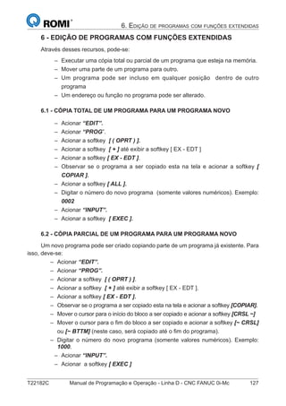 T22182C Manual de Programação e Operação - Linha D - CNC FANUC 0i-Mc 127
6. EDIÇÃO DE PROGRAMAS COM FUNÇÕES EXTENDIDAS
6 - EDIÇÃO DE PROGRAMAS COM FUNÇÕES EXTENDIDAS
Através desses recursos, pode-se:
Executar uma cópia total ou parcial de um programa que esteja na memória.
Mover uma parte de um programa para outro.
Um programa pode ser incluso em qualquer posição dentro de outro
programa
Um endereço ou função no programa pode ser alterado.
6.1 - CÓPIA TOTAL DE UM PROGRAMA PARA UM PROGRAMA NOVO
Acionar “EDIT”.
Acionar “PROG”.
Acionar a softkey [ ( OPRT ) ].
Acionar a softkey [ + ] até exibir a softkey [ EX - EDT ]
Acionar a softkey [ EX - EDT ].
Observar se o programa a ser copiado esta na tela e acionar a softkey [
COPIAR ].
Acionar a softkey [ ALL ].
Digitar o número do novo programa (somente valores numéricos). Exemplo:
0002
Acionar “INPUT”.
Acionar a softkey [ EXEC ].
6.2 - CÓPIA PARCIAL DE UM PROGRAMA PARA UM PROGRAMA NOVO
Um novo programa pode ser criado copiando parte de um programa já existente. Para
isso, deve-se:
Acionar “EDIT”.
Acionar “PROG”.
Acionar a softkey [ ( OPRT ) ].
Acionar a softkey [ + ] até exibir a softkey [ EX - EDT ].
Acionar a softkey [ EX - EDT ].
Observar se o programa a ser copiado esta na tela e acionar a softkey [COPIAR].
Mover o cursor para o início do bloco a ser copiado e acionar a softkey [CRSL ~]
Mover o cursor para o ﬁm do bloco a ser copiado e acionar a softkey [~ CRSL]
ou [~ BTTM] (neste caso, será copiado até o ﬁm do programa).
Digitar o número do novo programa (somente valores numéricos). Exemplo:
1000.
Acionar “INPUT”.
Acionar a softkey [ EXEC ]
–
–
–
–
–
–
–
–
–
–
–
–
–
–
–
–
–
–
–
–
–
–
–
–
–
 