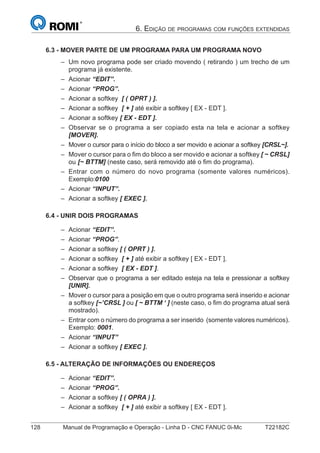 128 Manual de Programação e Operação - Linha D - CNC FANUC 0i-Mc T22182C
6. EDIÇÃO DE PROGRAMAS COM FUNÇÕES EXTENDIDAS
6.3 - MOVER PARTE DE UM PROGRAMA PARA UM PROGRAMA NOVO
Um novo programa pode ser criado movendo ( retirando ) um trecho de um
programa já existente.
Acionar “EDIT”.
Acionar “PROG”.
Acionar a softkey [ ( OPRT ) ].
Acionar a softkey [ + ] até exibir a softkey [ EX - EDT ].
Acionar a softkey [ EX - EDT ].
Observar se o programa a ser copiado esta na tela e acionar a softkey
[MOVER].
Mover o cursor para o início do bloco a ser movido e acionar a softkey [CRSL~].
Mover o cursor para o ﬁm do bloco a ser movido e acionar a softkey [ ~ CRSL]
ou [~ BTTM] (neste caso, será removido até o ﬁm do programa).
Entrar com o número do novo programa (somente valores numéricos).
Exemplo:0100
Acionar “INPUT”.
Acionar a softkey [ EXEC ].
6.4 - UNIR DOIS PROGRAMAS
Acionar “EDIT”.
Acionar “PROG”.
Acionar a softkey [ ( OPRT ) ].
Acionar a softkey [ + ] até exibir a softkey [ EX - EDT ].
Acionar a softkey [ EX - EDT ].
Observar que o programa a ser editado esteja na tela e pressionar a softkey
[UNIR].
Mover o cursor para a posição em que o outro programa será inserido e acionar
a softkey [~’CRSL ] ou [ ~ BTTM ‘ ] (neste caso, o ﬁm do programa atual será
mostrado).
Entrar com o número do programa a ser inserido (somente valores numéricos).
Exemplo: 0001.
Acionar “INPUT”
Acionar a softkey [ EXEC ].
6.5 - ALTERAÇÃO DE INFORMAÇÕES OU ENDEREÇOS
Acionar “EDIT”.
Acionar “PROG”.
Acionar a softkey [ ( OPRA ) ].
Acionar a softkey [ + ] até exibir a softkey [ EX - EDT ].
–
–
–
–
–
–
–
–
–
–
–
–
–
–
–
–
–
–
–
–
–
–
–
–
–
–
 
