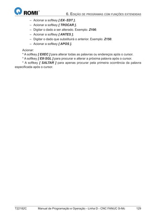 T22182C Manual de Programação e Operação - Linha D - CNC FANUC 0i-Mc 129
6. EDIÇÃO DE PROGRAMAS COM FUNÇÕES EXTENDIDAS
Acionar a softkey [ EX- EDT ].
Acionar a softkey [ TROCAR ].
Digitar o dado a ser alterado. Exemplo: Z100.
Acionar a softkey [ ANTES ].
Digitar o dado que substituirá o anterior. Exemplo: Z150.
Acionar a softkey [ APOS ].
Acionar:
* A softkey [ EXEC ] para alterar todas as palavras ou endereços após o cursor.
* A softkey [ EX-SGL ] para procurar e alterar a próxima palavra após o cursor.
* A softkey [ SALTAR ] para apenas procurar pela primeira ocorrência da palavra
especiﬁcada após o cursor.
–
–
–
–
–
–
 