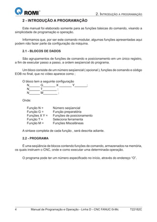 4 Manual de Programação e Operação - Linha D - CNC FANUC 0i-Mc T22182C
2. INTRODUÇÃO A PROGRAMAÇÃO
2 - INTRODUÇÃO A PROGRAMAÇÃO
Este manual foi elaborado somente para as funções básicas do comando, visando a
simplicidade de programação e operação.
Informamos que, por ser este comando modular, algumas funções apresentadas aqui
podem não fazer parte da conﬁguração da máquina.
2.1 - BLOCOS DE DADOS
São agrupamentos de funções de comando e posicionamento em um único registro,
a ﬁm de executar passo a passo, a ordem seqüencial do programa.
Um bloco consiste de um número seqüencial ( opcional ), funções de comando e código
EOB no ﬁnal, que no vídeo aparece como ;
O bloco tem a seguinte conﬁguração
N______ G_______ X _______ Y_______;
N______ T________ ;
N______ M________ ;
Onde:
Função N = Número seqüencial
Função G = Função preparatória
Funções X Y = Funções de posicionamento
Função T = Seleciona ferramenta
Função M = Funções Miscelâneas
A sintaxe completa de cada função , será descrita adiante.
2.2 - PROGRAMA
É uma seqüência de blocos contendo funções de comando, armazenados na memória,
os quais instruem o CNC, onde e como executar uma determinada operação.
O programa pode ter um número especiﬁcado no início, através do endereço “O”.
 