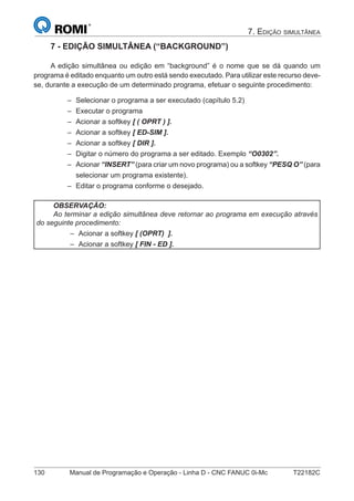 130 Manual de Programação e Operação - Linha D - CNC FANUC 0i-Mc T22182C
7. EDIÇÃO SIMULTÂNEA
7 - EDIÇÃO SIMULTÂNEA (“BACKGROUND”)
A edição simultânea ou edição em “background” é o nome que se dá quando um
programa é editado enquanto um outro está sendo executado. Para utilizar este recurso deve-
se, durante a execução de um determinado programa, efetuar o seguinte procedimento:
Selecionar o programa a ser executado (capítulo 5.2)
Executar o programa
Acionar a softkey [ ( OPRT ) ].
Acionar a softkey [ ED-SIM ].
Acionar a softkey [ DIR ].
Digitar o número do programa a ser editado. Exemplo “O0302”.
Acionar “INSERT” (para criar um novo programa) ou a softkey “PESQ O” (para
selecionar um programa existente).
Editar o programa conforme o desejado.
OBSERVAÇÃO:
Ao terminar a edição simultânea deve retornar ao programa em execução através
do seguinte procedimento:
Acionar a softkey [ (OPRT) ].
Acionar a softkey [ FIN - ED ].
–
–
–
–
–
–
–
–
–
–
 