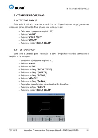 T22182C Manual de Programação e Operação - Linha D - CNC FANUC 0i-Mc 131
8. TESTE DE PROGRAMAS
8 - TESTE DE PROGRAMAS
8.1 - TESTE DE SINTAXE
Este teste é utilizado para checar se todos os códigos inseridos no programa são
existentes para o comando. Para efetuar este teste, deve-se:
Selecionar o programa (capítulo 5.2)
Acionar “AUTO”
Acionar “PROG TEST”
Acionar “RESET”
Acionar o botão “CYCLE START”
8.2 - TESTE GRÁFICO
Este teste é utilizado para visualizar o perﬁl programado na tela, veriﬁcando a
seqüência de usinagem.
Selecionar o programa (capítulo 5.2)
Acionar “PROG”.
Acionar “AUTO”
Acionar a softkey [ PROG TESTE ].
Acionar a softkey [ ( OPRT ) ]
Acionar a softkey [ REBOB ]
Acionar “GRAPH”.
Acionar a softkey [ PARAM ]
Preencher os parâmetros para visualização do gráﬁco.
Acionar a softkey [ GRAF ].
Acionar o botão “CYCLE START”
–
–
–
–
–
–
–
–
–
–
–
–
–
–
–
–
 