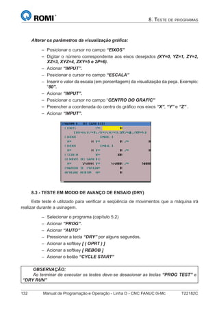 132 Manual de Programação e Operação - Linha D - CNC FANUC 0i-Mc T22182C
8. TESTE DE PROGRAMAS
Alterar os parâmetros da visualização gráﬁca:
Posicionar o cursor no campo “EIXOS”
Digitar o número correspondente aos eixos desejados (XY=0, YZ=1, ZY=2,
XZ=3, XYZ=4, ZXY=5 e 2P=6).
Acionar “INPUT”.
Posicionar o cursor no campo “ESCALA”
Inserir o valor da escala (em porcentagem) da visualização da peça. Exemplo:
“80”.
Acionar “INPUT”.
Posicionar o cursor no campo “CENTRO DO GRAFIC”
Preencher a coordenada do centro do gráﬁco nos eixos “X”, “Y” e “Z” .
Acionar “INPUT”.
8.3 - TESTE EM MODO DE AVANÇO DE ENSAIO (DRY)
Este teste é utilizado para veriﬁcar a seqüência de movimentos que a máquina irá
realizar durante a usinagem.
Selecionar o programa (capítulo 5.2)
Acionar “PROG”.
Acionar “AUTO”
Pressionar a tecla “DRY” por alguns segundos.
Acionar a softkey [ ( OPRT ) ]
Acionar a softkey [ REBOB ]
Acionar o botão “CYCLE START”
OBSERVAÇÃO:
Ao terminar de executar os testes deve-se desacionar as teclas “PROG TEST” e
“DRY RUN”
–
–
–
–
–
–
–
–
–
–
–
–
–
–
–
–
 