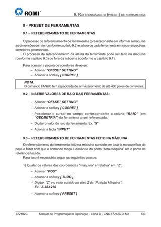 T22182C Manual de Programação e Operação - Linha D - CNC FANUC 0i-Mc 133
9. REFERENCIAMENTO (PRESET) DE FERRAMENTAS
9 - PRESET DE FERRAMENTAS
9.1 - REFERENCIAMENTO DE FERRAMENTAS
O processo de referenciamento de ferramentas (preset) consiste em informar à máquina
as dimensões de raio (conforme capítulo 9.2) e altura de cada ferramenta em seus respectivos
corretores geométricos.
O processo de referenciamento da altura da ferramenta pode ser feito na máquina
(conforme capítulo 9.3) ou fora da máquina (conforme o capítulo 9.4).
Para acessar a página de corretores deve-se:
Acionar “OFSSET SETTING”
Acionar a softkey [ CORRET ]
NOTA:
O comando FANUC tem capacidade de armazenamento de até 400 pares de corretores.
9.2 - INSERIR VALORES DE RAIO DAS FERRAMENTAS:
Acionar “OFSSET SETTING”
Acionar a softkey [ CORRET ]
Posicionar o cursor no campo correspondente a coluna “RAIO” (em
“GEOMETRIA”) da ferramenta a ser referenciada.
Digitar o valor do raio da ferramenta. Ex: “5”
Acionar a tecla “INPUT”
9.3 - REFERENCIAMENTO DE FERRAMENTAS FEITO NA MÁQUINA
O referenciamento da ferramenta feito na máquina consiste em tocá-la na superfície da
peça e fazer com que o comando meça a distância do ponto “zero-máquina” até o ponto de
referência tocado.
Para isso é necessário seguir os seguintes passos:
1) Igualar os valores das coordenadas “máquina” e “relativa” em “Z”:
Acionar “POS”
Acionar a softkey [ TUDO ]
Digitar “Z” e o valor contido no eixo Z da “Posição Máquina”.
Ex.: Z-253.270
Acionar a softkey [ PRESET ]
–
–
–
–
–
–
–
–
–
–
–
 