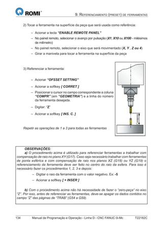 134 Manual de Programação e Operação - Linha D - CNC FANUC 0i-Mc T22182C
9. REFERENCIAMENTO (PRESET) DE FERRAMENTAS
2) Tocar a ferramenta na superfície da peça que será usada como referência:
Acionar a tecla “ENABLE REMOTE PANEL”
No painel remoto, selecionar o avanço por pulsação (X1, X10 ou X100 - milésimos
de milímetro)
No painel remoto, selecionar o eixo que será movimentado (X, Y , Z ou 4)
Girar a manivela para tocar a ferramenta na superfície da peça
3) Referenciar a ferramenta:
Acionar “OFSSET SETTING”
Acionar a softkey [ CORRET ]
Posicionar o cursor no campo correspondente a coluna
“COMPR” (em “GEOMETRIA”) e a linha do número
da ferramenta desejada.
Digitar: “Z”
Acionar a softkey [ INS. C. ]
Repetir as operações de 1 a 3 para todas as ferramentas
–
–
–
–
–
OBSERVAÇÕES:
a) O procedimento acima é utilizado para referenciar ferramentas a trabalhar com
compensação de raio no plano XY (G17). Caso seja necessário trabalhar com ferramentas
de ponta esférica e com compensação de raio nos planos XZ (G18) ou YZ (G19) o
referenciamento da ferramenta deve ser feito no centro do raio da esfera. Para isso é
necessário fazer os procedimentos 1, 2, 3 e depois:
Digitar o raio da ferramenta com o valor negativo. Ex: -5
Acionar a softkey [ + INSER ]
b) Com o procedimento acima não há necessidade de fazer o “zero-peça” no eixo
“Z”. Por isso, antes de referenciar as ferramentas, deve-se apagar os dados contidos no
campo “Z” das páginas de “TRAB” (G54 a G59).
–
–
–
–
–
–
 
