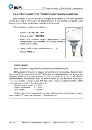 T22182C Manual de Programação e Operação - Linha D - CNC FANUC 0i-Mc 135
9. REFERENCIAMENTO (PRESET) DE FERRAMENTAS
9.4 - REFERENCIAMENTO DE FERRAMENTAS FEITO FORA DA MÁQUINA
Este processo é utilizado quando a medição da ferramenta é feito num dispositivo
externo. Com isso, o referenciamento das ferramentas é feito apenas carregando o valor
do comprimento delas na página de correção de ferramentas.
Para carregar os comprimentos deve-se:
Acionar “OFSSET SETTING”.
Acionar a softkey [CORRET]
Posicionar o cursor no campo correspondente a coluna
“COMPR” (em “GEOMETRIA”) e a linha do número da
ferramenta desejada.
Digitar o comprimento da ferramenta. Ex: 110.
Acionar “INPUT”.
–
–
–
–
–
OBSERVAÇÕES:
a) Os valores dos comprimentos deverão ser colocados sem sinal.
b) O procedimento acima é utilizado para referenciar ferramentas a trabalhar com
compensação de raio no plano XY (G17). Caso seja necessário trabalhar com ferramentas
de ponta esférica e com compensação de raio nos planos XZ (G18) ou YZ (G19) o
referenciamento da ferramenta deve ser feito no centro do raio da esfera. Para isso é
necessário subtrair o valor do raio da da ferramenta do valor de seu comprimento e colocar
esse valor como sendo o de referenciamento.
Exemplo: Comprimento = 110.000
Raio da ferramenta = - 5.000
Valor a digitar = 105.000
c) Após informar os comprimentos de todas as ferramentas, deve-se fazer o “zero-
peça” no eixo “Z”, conforme o capítulo 11.3 deste manual.
 