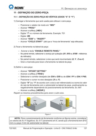 T22182C Manual de Programação e Operação - Linha D - CNC FANUC 0i-Mc 137
11. DEFINIÇÃO DO ZERO-PEÇA
11 - DEFINIÇÃO DO ZERO-PEÇA
11.1 - DEFINIÇÃO DO ZERO-PEÇA NO VÉRTICE (EIXOS “X” E “Y”)
1) Carregar a ferramenta que será usada para efetuar o zero-peça.
Posicionar o seletor de modo em “MDI”
Acionar “PROG”
Acionar a softkey [ MDI ]
Digitar “T” e o número da ferramenta. Exemplo: T01
Digitar: M6
Acionar “EOB” e “INSERT”
Acionar “CYCLE START” (até que a “troca de ferramenta” seja efetuada)
2) Tocar a ferramenta na lateral da peça:
Acionar a tecla “ENABLE REMOTE PANEL”
No painel remoto, selecionar o avanço por pulsação (X1, X10 ou X100 - milésimos
de milímetro)
No painel remoto, selecionar o eixo que será movimentado (X, Y , Z ou 4)
Girar a manivela para tocar a ferramenta na lateral da peça
3) Deﬁnir o zero-peça:
Acionar “OFSSET SETTING”
Acionar a softkey [ TRAB ]
Selecionar o corretor desejado (de G54 a G59 ou de G54.1 P1 a G54.1 P48)
Posicionar o cursor no eixo desejado (X ou Y).
Digitar “X” (ou “Y” de acordo com o eixo a ser referenciado) e a soma do valor
do raio da ferramenta com o sobremetal na lateral da peça, positivamente ou
negativamente dependendo do posicionamento da ferramenta. Ex: X-7
Acionar a softkey [ MEDIR ].
Repetir os mesmos procedimentos para zerar o outro eixo.
Figura 1
NOTA: Para o posicionamento da ferramenta conforme as ﬁguras acima, considerar
os valores de X e Y negativos. Ex: X-7 (zeramento em X, sendo que a ferramenta tem Ø10
mm e a peça 2 mm de sobremetal na lateral).
–
–
–
–
–
–
–
–
–
–
–
–
–
–
–
–
–
 