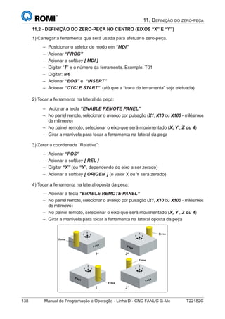 138 Manual de Programação e Operação - Linha D - CNC FANUC 0i-Mc T22182C
11. DEFINIÇÃO DO ZERO-PEÇA
11.2 - DEFINIÇÃO DO ZERO-PEÇA NO CENTRO (EIXOS “X” E “Y”)
1) Carregar a ferramenta que será usada para efetuar o zero-peça.
Posicionar o seletor de modo em “MDI”
Acionar “PROG”
Acionar a softkey [ MDI ]
Digitar “T” e o número da ferramenta. Exemplo: T01
Digitar: M6
Acionar “EOB” e “INSERT”
Acionar “CYCLE START” (até que a “troca de ferramenta” seja efetuada)
2) Tocar a ferramenta na lateral da peça:
Acionar a tecla “ENABLE REMOTE PANEL”
No painel remoto, selecionar o avanço por pulsação (X1, X10 ou X100 - milésimos
de milímetro)
No painel remoto, selecionar o eixo que será movimentado (X, Y , Z ou 4)
Girar a manivela para tocar a ferramenta na lateral da peça
3) Zerar a coordenada “Relativa”:
Acionar “POS”
Acionar a softkey [ REL ]
Digitar “X” (ou “Y”, dependendo do eixo a ser zerado)
Acionar a softkey [ ORIGEM ] (o valor X ou Y será zerado)
4) Tocar a ferramenta na lateral oposta da peça:
Acionar a tecla “ENABLE REMOTE PANEL”
No painel remoto, selecionar o avanço por pulsação (X1, X10 ou X100 - milésimos
de milímetro)
No painel remoto, selecionar o eixo que será movimentado (X, Y , Z ou 4)
Girar a manivela para tocar a ferramenta na lateral oposta da peça
–
–
–
–
–
–
–
–
–
–
–
–
–
–
–
–
–
–
–
 