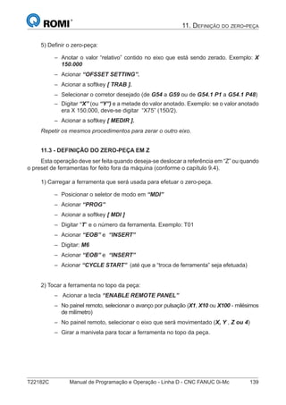 T22182C Manual de Programação e Operação - Linha D - CNC FANUC 0i-Mc 139
11. DEFINIÇÃO DO ZERO-PEÇA
5) Deﬁnir o zero-peça:
Anotar o valor “relativo” contido no eixo que está sendo zerado. Exemplo: X
150.000
Acionar “OFSSET SETTING”.
Acionar a softkey [ TRAB ].
Selecionar o corretor desejado (de G54 a G59 ou de G54.1 P1 a G54.1 P48)
Digitar “X” (ou “Y”) e a metade do valor anotado. Exemplo: se o valor anotado
era X 150.000, deve-se digitar “X75” (150/2).
Acionar a softkey [ MEDIR ].
Repetir os mesmos procedimentos para zerar o outro eixo.
11.3 - DEFINIÇÃO DO ZERO-PEÇA EM Z
Esta operação deve ser feita quando deseja-se deslocar a referência em “Z” ou quando
o preset de ferramentas for feito fora da máquina (conforme o capítulo 9.4).
1) Carregar a ferramenta que será usada para efetuar o zero-peça.
Posicionar o seletor de modo em “MDI”
Acionar “PROG”
Acionar a softkey [ MDI ]
Digitar “T” e o número da ferramenta. Exemplo: T01
Acionar “EOB” e “INSERT”
Digitar: M6
Acionar “EOB” e “INSERT”
Acionar “CYCLE START” (até que a “troca de ferramenta” seja efetuada)
2) Tocar a ferramenta no topo da peça:
Acionar a tecla “ENABLE REMOTE PANEL”
No painel remoto, selecionar o avanço por pulsação (X1, X10 ou X100 - milésimos
de milímetro)
No painel remoto, selecionar o eixo que será movimentado (X, Y , Z ou 4)
Girar a manivela para tocar a ferramenta no topo da peça.
–
–
–
–
–
–
–
–
–
–
–
–
–
–
–
–
–
–
 