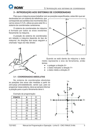 T22182C Manual de Programação e Operação - Linha D - CNC FANUC 0i-Mc 5
3. INTRODUÇÃO AOS SISTEMAS DE COORDENADAS
3 - INTRODUÇÃO AOS SISTEMAS DE COORDENADAS
Para que a máquina possa trabalhar com as posições especiﬁcadas, estas têm que ser
declaradas em um sistema de referência, que
corresponde aos sentidos dos movimentos dos
carros (eixos X,Y,Z), utiliza-se para este ﬁm o
sistema de coordenadas cartesianas.
O sistema de coordenadas da máquina
é formado por todos os eixos existentes
ﬁsicamente na máquina.
A posição do sistema de coordenadas
em relação a máquina depende do tipo de
máquina. As direções dos eixos seguem a
chamada “regra da mão direita”.
Quando se está diante da máquina o dedo
médio representa o eixo da ferramenta, então
temos:
o polegar a direção X+
o dedo indicador a direção Y+
o dedo médio a direção Z+
3.1 - COORDENADAS ABSOLUTAS
No sistema de coordenadas absolutas
as posições dos eixos são medidas a partir do
zero-peça pré-estabelecido, sendo que, para se
programar nesse sistema, deve-se sempre informar
a posição para a qual a ferramenta deve ir.
Exemplo de programação:
PONTO X Y
A 20 20
B 50 10
C -10 30
D -40 20
E -50 -50
F 0 -30
G 30 -10
H 20 -40
●
●
●
X +
X - Y +
Y -
Z +
Z -
 
