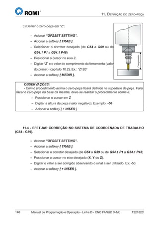 140 Manual de Programação e Operação - Linha D - CNC FANUC 0i-Mc T22182C
11. DEFINIÇÃO DO ZERO-PEÇA
3) Deﬁnir o zero-peça em “Z”:
Acionar “OFSSET SETTING”.
Acionar a softkey [ TRAB ].
Selecionar o corretor desejado (de G54 a G59 ou de
G54.1 P1 a G54.1 P48)
Posicionar o cursor no eixo Z.
Digitar “Z” e o valor do comprimento da ferramenta (valor
do preset - capítulo 10.2). Ex.: “Z120”
Acionar a softkey [ MEDIR ].
–
–
–
–
–
–
OBSERVAÇÕES:
- Com o procedimento acima o zero-peça ﬁcará deﬁnido na superfície da peça. Para
fazer o zero-peça na base da mesma, deve-se realizar o procedimento acima e:
Posicionar o cursor em Z
Digitar a altura da peça (valor negativo). Exemplo: -50
Acionar a softkey [ + INSER ]
–
–
–
11.4 - EFETUAR CORREÇÃO NO SISTEMA DE COORDENADA DE TRABALHO
(G54 - G59).
Acionar “OFSSET SETTING”.
Acionar a softkey [ TRAB ].
Selecionar o corretor desejado (de G54 a G59 ou de G54.1 P1 a G54.1 P48)
Posicionar o cursor no eixo desejado (X, Y ou Z).
Digitar o valor a ser corrigido observando o sinal a ser utilizado. Ex: -50.
Acionar a softkey [ + INSER ].
–
–
–
–
–
–
 