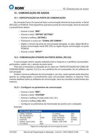 T22182C Manual de Programação e Operação - Linha D - CNC FANUC 0i-Mc 141
12. COMUNICAÇÃO DE DADOS
12 - COMUNICAÇÃO DE DADOS
12.1 - ESPECIFICAÇÃO DA PORTA DE COMUNICAÇÃO
No comando Fanuc 0i é possível fazer a comunicação através de duas portas: a Serial
(RS 232) e a PCMCIA. Para especiﬁcar qual será a porta de comunicação, deve-se executar
o procedimento abaixo:
Acionar a tecla “MDI”
Acionar a tecla “OFFSET SETTING”
Acionar a softkey [ SETING ]
Posicionar o cursor em “CANAL DE COMUN.”
Digitar o número da porta de comunicação desejada, ou seja, digitar 0,1,2 ou
3 para comunicação serial (RS 232) ou digitar 4 para comunicação via porta
PCMCIA.
Acionar a tecla “INPUT”
12.2 - COMUNICAÇÃO ATRAVÉS DA PORTA SERIAL (RS 232)
A comunicação serial é aquela realizada entre a máquina e o periférico (computador,
perfuradora, coletor, etc.), através da porta serial.
Para isso é necessário a utilização de um cabo (ver “ESPECIFICAÇÃO DO CABO DE
COMUNICAÇÃO - capítulo 12.2.2) e, se o periférico for um computador, de um software de
comunicação.
Existem inúmeros softwares de comunicação e, por isso, neste capítulo serão descritos
apenas as conﬁgurações e procedimentos para comunicação relativos à máquina. Para
maiores detalhes sobre os softwares de comunicação, deve-se consultar os fabricantes dos
mesmos.
12.2.1 - Conﬁgurar os parâmetros de comunicação
Acionar a tecla “MDI”.
Acionar a tecla “SYSTEM”
Acionar a softkey [ + ] até exibir [ ALL IO ]
Acionar a softkey [ ALL IO ]
Conﬁgurar os parâmetros de transmissão de acordo com o desejado.
Exemplo:
REC/TRANSM (PROGRAMA)
CANAL COMUM. 1 TV CHECK DES
NO. DO MODULO 0 CODIG. TRANS. ISO
TAXA DE COM 19200 COD. ENTRADA EIA/ISO
STOP BIT 1 FURO TRACAO S/TRAC.
CARAC. NULO (EIA) NO TRANS. COD. EOB LF
TV CHECK DES
Página de conﬁguração de comunicação de dados
–
–
–
–
–
–
–
–
–
–
–
 