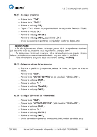T22182C Manual de Programação e Operação - Linha D - CNC FANUC 0i-Mc 143
12. COMUNICAÇÃO DE DADOS
12.2.4 - Carregar programa
Acionar tecla “EDIT”.
Acionar tecla “PROG”.
Acionar a softkey [ DIR ].
Digitar “O” e o número do programa novo a ser arquivado. Exemplo: O0105.
Acionar a softkey [ + ].
Acionar a softkey [ RECEB ].
Acionar a softkey [ EXEC ], ( aparecerá LSK ).
Enviar o programa do periférico (computador, coletor de dados, etc.)
OBSERVAÇÃO:
- Se não digitarmos um número para o programa, ele é carregado com o número
que estiver no início do programa salvo no periférico. Exemplo 0001.
- Se digitarmos o número do programa , ele é carregado com este próprio número,
independente do número que estiver no início do programa salvo no periférico.
- Para interromper a recepção, deve-se acionar a softkey [ PARAR ].
12.2.5 - Salvar corretores de ferramentas
Preparar o periférico (computador, coletor de dados, etc.) para receber os
dados.
Acionar tecla “EDIT”.
Acionar tecla “OFFSET SETTING”, ( até visualizar “DESGASTE” ).
Acionar a softkey [ OPRT ].
Acionar a softkey [ + ]
Acionar a softkey [ TRANSM ].
Acionar a softkey [ EXEC ].
12.2.6 - Carregar corretores de ferramentas:
Acionar tecla “EDIT”.
Acionar tecla “ OFFSET SETTING”, ( até visualizar “DESGASTE” ).
Acionar a softkey [ OPRT ].
Acionar a softkey [ + ]
Acionar a softkey [ RECEB ].
Acionar a softkey [ EXEC ].
Enviar os dados do periférico (microcomputador, coletor de dados, etc.)
–
–
–
–
–
–
–
–
–
–
–
–
–
–
–
–
–
–
–
–
–
–
 
