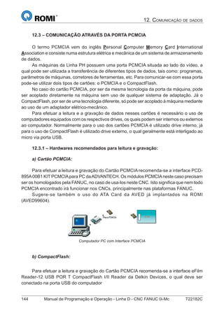 144 Manual de Programação e Operação - Linha D - CNC FANUC 0i-Mc T22182C
12. COMUNICAÇÃO DE DADOS
12.3 – COMUNICAÇÃO ATRAVÉS DA PORTA PCMCIA
O termo PCMCIA vem do inglês Personal Computer Memory Card International
Association e consiste numa estrutura elétrica e mecânica de um sistema de armazenamento
de dados.
As máquinas da Linha PH possuem uma porta PCMCIA situada ao lado do vídeo, a
qual pode ser utilizada a transferência de diferentes tipos de dados, tais como: programas,
parâmetros de máquinas, corretores de ferramentas, etc. Para comunicar-se com essa porta
pode-se utilizar dois tipos de cartões: o PCMCIA e o CompactFlash.
No caso do cartão PCMCIA, por ser da mesma tecnologia da porta da máquina, pode
ser acoplado diretamente na máquina sem uso de qualquer sistema de adaptação. Já o
CompactFlash, por ser de uma tecnologia diferente, só pode ser acoplado à máquina mediante
ao uso de um adaptador elétrico-mecânico.
Para efetuar a leitura e a gravação de dados nesses cartões é necessário o uso de
computadores equipados com os respectivos drives, os quais podem ser internos ou externos
ao computador. Normalmente para o uso dos cartões PCMCIA é utilizado drive interno, já
para o uso de CompactFlash é utilizado drive externo, o qual geralmente está interligado ao
micro via porta USB.
12.3.1 – Hardwares recomendados para leitura e gravação:
a) Cartão PCMCIA:
Para efetuar a leitura e gravação do Cartão PCMCIA recomenda-se a interface PCD-
895A00B1 KIT PCMCIApara PC daADVANTECH. Os módulos PCMCIAneste caso precisam
ser os homologados pela FANUC, no caso de usa-los neste CNC. Isto signiﬁca que nem todo
PCMCIA encontrado irá funcionar nos CNCs, principalmente nas plataformas FANUC.
Sugere-se também o uso do ATA Card da AVED já implantados na ROMI
(AVED99604).
Computador PC com Interface PCMCIA
b) CompactFlash:
Para efetuar a leitura e gravação do Cartão PCMCIA recomenda-se a interface eFilm
Reader-12 USB POR T CompactFlash I/II Reader da Delkin Devices, o qual deve ser
conectado na porta USB do computador
 