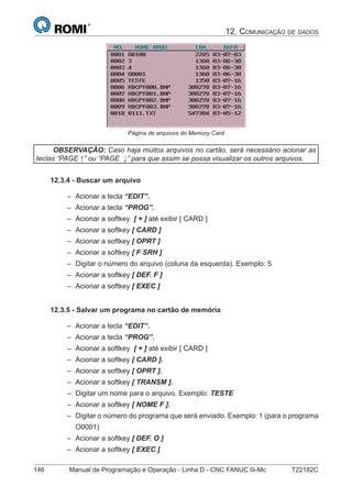 146 Manual de Programação e Operação - Linha D - CNC FANUC 0i-Mc T22182C
12. COMUNICAÇÃO DE DADOS
Página de arquivos do Memory Card
OBSERVAÇÃO: Caso haja muitos arquivos no cartão, será necessário acionar as
teclas “PAGE ↑” ou “PAGE ↓” para que assim se possa visualizar os outros arquivos.
12.3.4 - Buscar um arquivo
Acionar a tecla “EDIT”.
Acionar a tecla “PROG”.
Acionar a softkey [ + ] até exibir [ CARD ]
Acionar a softkey [ CARD ]
Acionar a softkey [ OPRT ]
Acionar a softkey [ F SRH ]
Digitar o número do arquivo (coluna da esquerda). Exemplo: 5
Acionar a softkey [ DEF. F ]
Acionar a softkey [ EXEC ]
12.3.5 - Salvar um programa no cartão de memória
Acionar a tecla “EDIT”.
Acionar a tecla “PROG”.
Acionar a softkey [ + ] até exibir [ CARD ]
Acionar a softkey [ CARD ].
Acionar a softkey [ OPRT ].
Acionar a softkey [ TRANSM ].
Digitar um nome para o arquivo. Exemplo: TESTE
Acionar a softkey [ NOME F ].
Digitar o número do programa que será enviado. Exemplo: 1 (para o programa
O0001)
Acionar a softkey [ DEF. O ]
Acionar a softkey [ EXEC ]
–
–
–
–
–
–
–
–
–
–
–
–
–
–
–
–
–
–
–
–
 