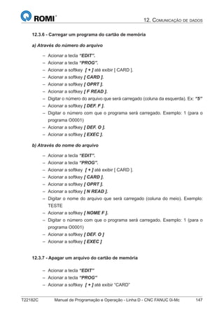 T22182C Manual de Programação e Operação - Linha D - CNC FANUC 0i-Mc 147
12. COMUNICAÇÃO DE DADOS
12.3.6 - Carregar um programa do cartão de memória
a) Através do número do arquivo
Acionar a tecla “EDIT”.
Acionar a tecla “PROG”.
Acionar a softkey [ + ] até exibir [ CARD ].
Acionar a softkey [ CARD ].
Acionar a softkey [ OPRT ].
Acionar a softkey [ F READ ].
Digitar o número do arquivo que será carregado (coluna da esquerda). Ex: “5”
Acionar a softkey [ DEF. F ].
Digitar o número com que o programa será carregado. Exemplo: 1 (para o
programa O0001)
Acionar a softkey [ DEF. O ].
Acionar a softkey [ EXEC ].
b) Através do nome do arquivo
Acionar a tecla “EDIT”.
Acionar a tecla “PROG”.
Acionar a softkey [ + ] até exibir [ CARD ].
Acionar a softkey [ CARD ].
Acionar a softkey [ OPRT ].
Acionar a softkey [ N READ ].
Digitar o nome do arquivo que será carregado (coluna do meio). Exemplo:
TESTE
Acionar a softkey [ NOME F ].
Digitar o número com que o programa será carregado. Exemplo: 1 (para o
programa O0001)
Acionar a softkey [ DEF. O ]
Acionar a softkey [ EXEC ]
12.3.7 - Apagar um arquivo do cartão de memória
Acionar a tecla “EDIT”
Acionar a tecla “PROG”
Acionar a softkey [ + ] até exibir “CARD”
–
–
–
–
–
–
–
–
–
–
–
–
–
–
–
–
–
–
–
–
–
–
–
–
–
 