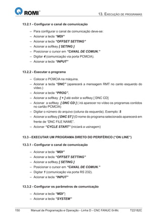 150 Manual de Programação e Operação - Linha D - CNC FANUC 0i-Mc T22182C
13. EXECUÇÃO DE PROGRAMAS
13.2.1 - Conﬁgurar o canal de comunicação
Para conﬁgurar o canal de comunicação deve-se:
Acionar a tecla “MDI”
Acionar a tecla “OFFSET SETTING”
Acionar a softkey [ SETING ]
Posicionar o cursor em “CANAL DE COMUN.”
Digitar 4 (comunicação via porta PCMCIA).
Acionar a tecla “INPUT”
13.2.2 - Executar o programa
Colocar o PCMCIA na máquina.
Acionar a tecla “DNC” (aparecerá a mensagem RMT no canto esquerdo do
vídeo.)
Acionar a tecla “PROG”.
Acionar a softkey [ + ] até exibir a softkey [ DNC CD]
Acionar a softkey [ DNC CD ] ( irá aparecer no vídeo os programas contidos
no cartão PCMCIA)
Digitar o número do arquivo (coluna da esquerda). Exemplo: 5
Acionar a softkey [ DNC ST ] (O nome do programa selecionado aparecerá em
frente de “DNC FILE NAME”.
Acionar “CYCLE START” (iniciará a usinagem)
13.3 - EXECUTAR UM PROGRAMA DIRETO DO PERIFÉRICO (“ON LINE”)
13.3.1 - Conﬁgurar o canal de comunicação
Acionar a tecla “MDI”
Acionar a tecla “OFFSET SETTING”
Acionar a softkey [ SETING ]
Posicionar o cursor em “CANAL DE COMUN.”
Digitar 1 (comunicação via porta RS 232).
Acionar a tecla “INPUT”
13.3.2 - Conﬁgurar os parâmetros de comunicação
Acionar a tecla “MDI”;
Acionar a tecla “SYSTEM”
–
–
–
–
–
–
–
–
–
–
–
–
–
–
–
–
–
–
–
–
–
–
–
 